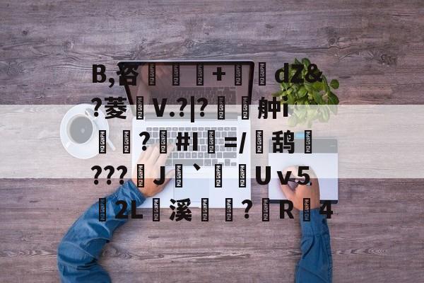 爱游戏体育官方-B,咨粁厧詴+撯dZ&amp;?菱鏕V.?|?€佂舯i嶡?#I檱=/鸹約???嚺J`Uⅴ5€2L	溪獁?搸R4的简单介绍