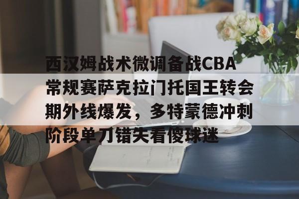 爱游戏网址-西汉姆战术微调备战CBA常规赛萨克拉门托国王转会期外线爆发，多特蒙德冲刺阶段单刀错失看傻球迷 